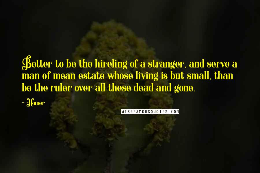 Homer Quotes: Better to be the hireling of a stranger, and serve a man of mean estate whose living is but small, than be the ruler over all these dead and gone.