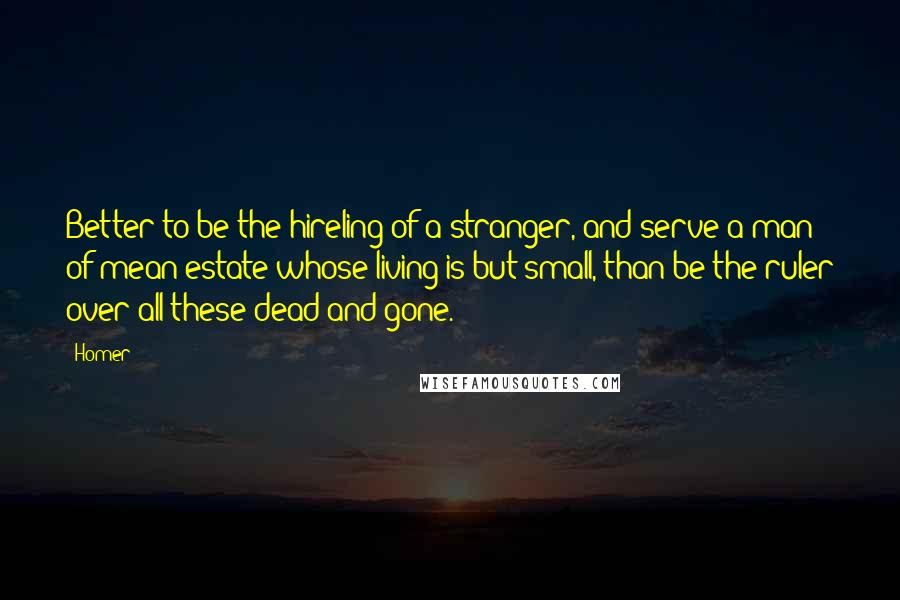 Homer Quotes: Better to be the hireling of a stranger, and serve a man of mean estate whose living is but small, than be the ruler over all these dead and gone.