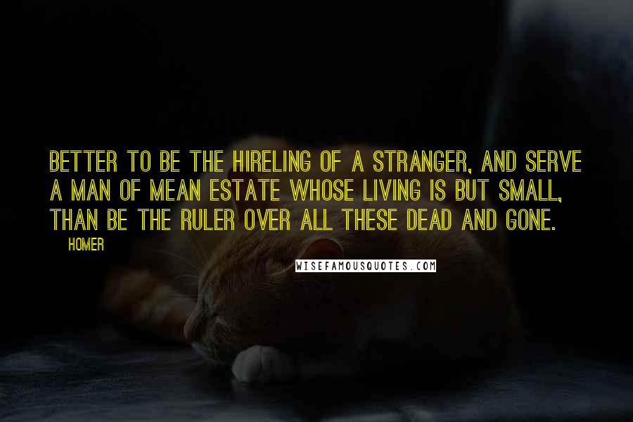 Homer Quotes: Better to be the hireling of a stranger, and serve a man of mean estate whose living is but small, than be the ruler over all these dead and gone.