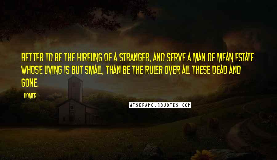 Homer Quotes: Better to be the hireling of a stranger, and serve a man of mean estate whose living is but small, than be the ruler over all these dead and gone.