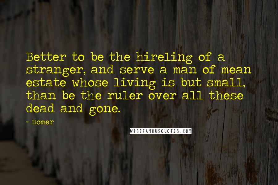 Homer Quotes: Better to be the hireling of a stranger, and serve a man of mean estate whose living is but small, than be the ruler over all these dead and gone.