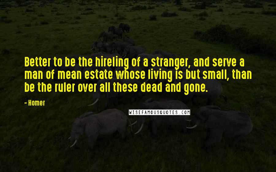 Homer Quotes: Better to be the hireling of a stranger, and serve a man of mean estate whose living is but small, than be the ruler over all these dead and gone.