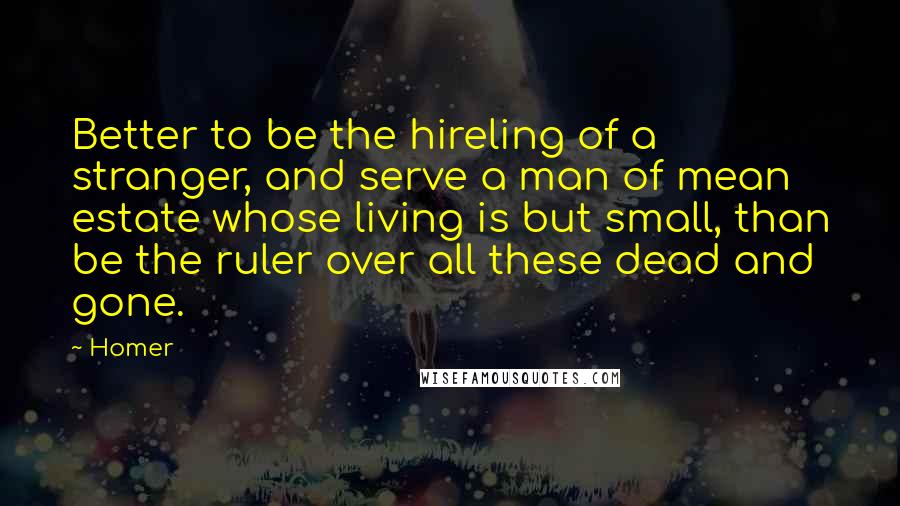 Homer Quotes: Better to be the hireling of a stranger, and serve a man of mean estate whose living is but small, than be the ruler over all these dead and gone.