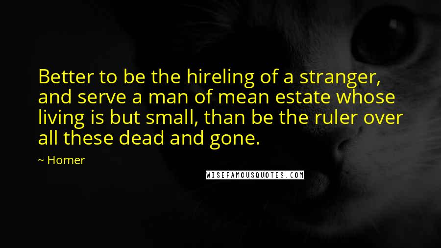 Homer Quotes: Better to be the hireling of a stranger, and serve a man of mean estate whose living is but small, than be the ruler over all these dead and gone.