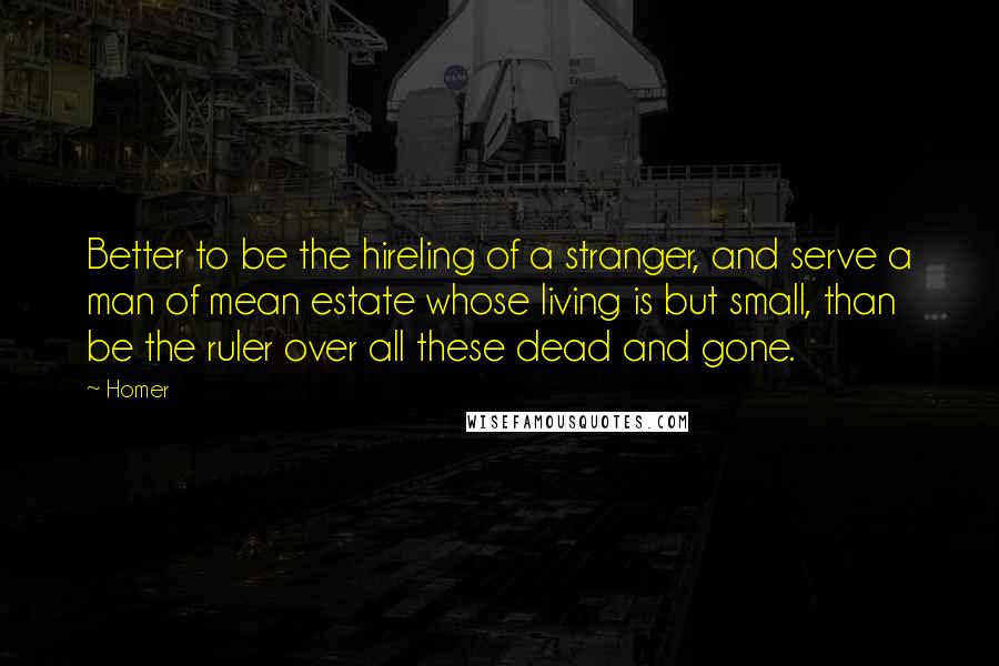 Homer Quotes: Better to be the hireling of a stranger, and serve a man of mean estate whose living is but small, than be the ruler over all these dead and gone.