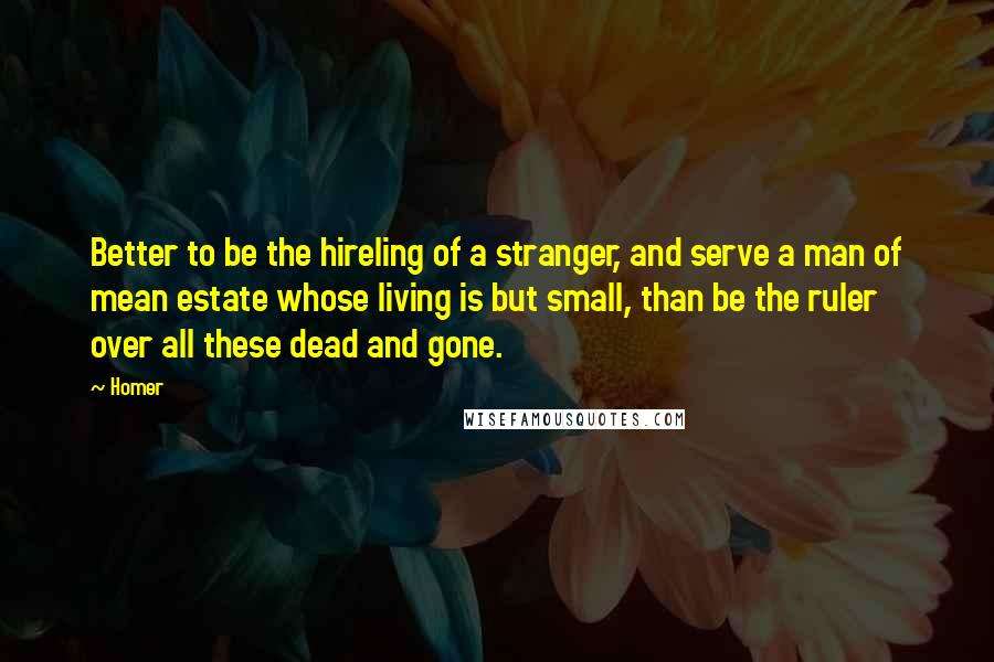 Homer Quotes: Better to be the hireling of a stranger, and serve a man of mean estate whose living is but small, than be the ruler over all these dead and gone.