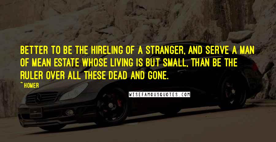 Homer Quotes: Better to be the hireling of a stranger, and serve a man of mean estate whose living is but small, than be the ruler over all these dead and gone.