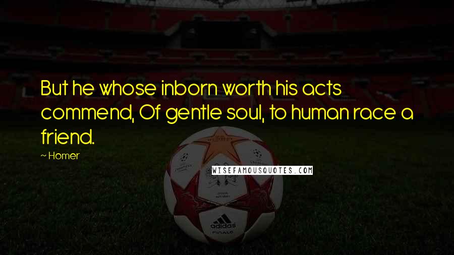 Homer Quotes: But he whose inborn worth his acts commend, Of gentle soul, to human race a friend.