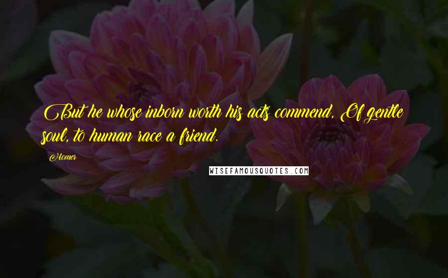 Homer Quotes: But he whose inborn worth his acts commend, Of gentle soul, to human race a friend.