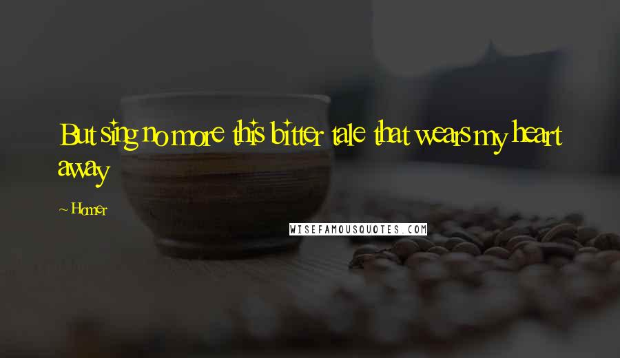 Homer Quotes: But sing no more this bitter tale that wears my heart away