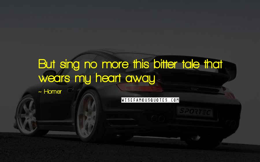 Homer Quotes: But sing no more this bitter tale that wears my heart away