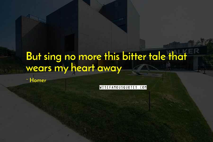 Homer Quotes: But sing no more this bitter tale that wears my heart away