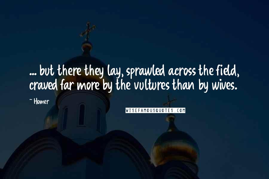 Homer Quotes: ... but there they lay, sprawled across the field, craved far more by the vultures than by wives.