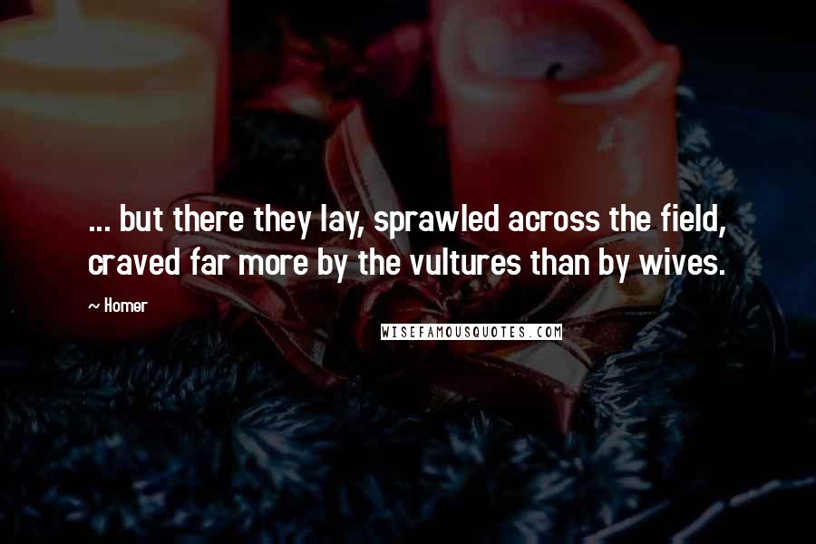 Homer Quotes: ... but there they lay, sprawled across the field, craved far more by the vultures than by wives.