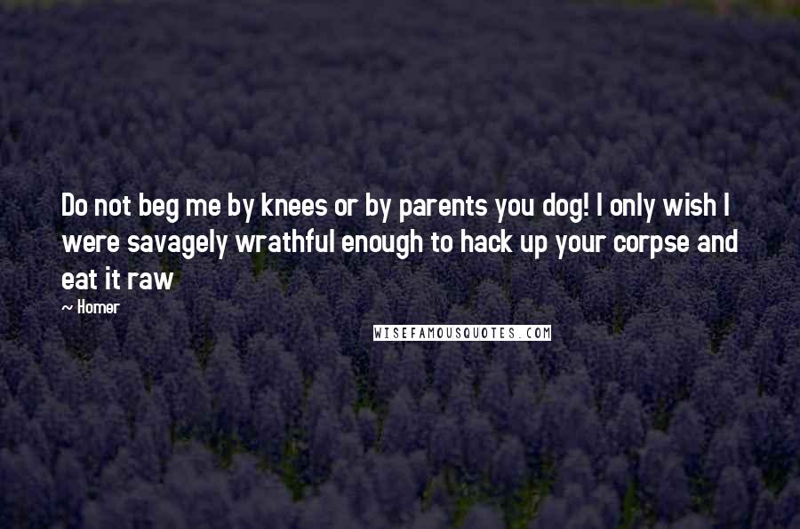Homer Quotes: Do not beg me by knees or by parents you dog! I only wish I were savagely wrathful enough to hack up your corpse and eat it raw