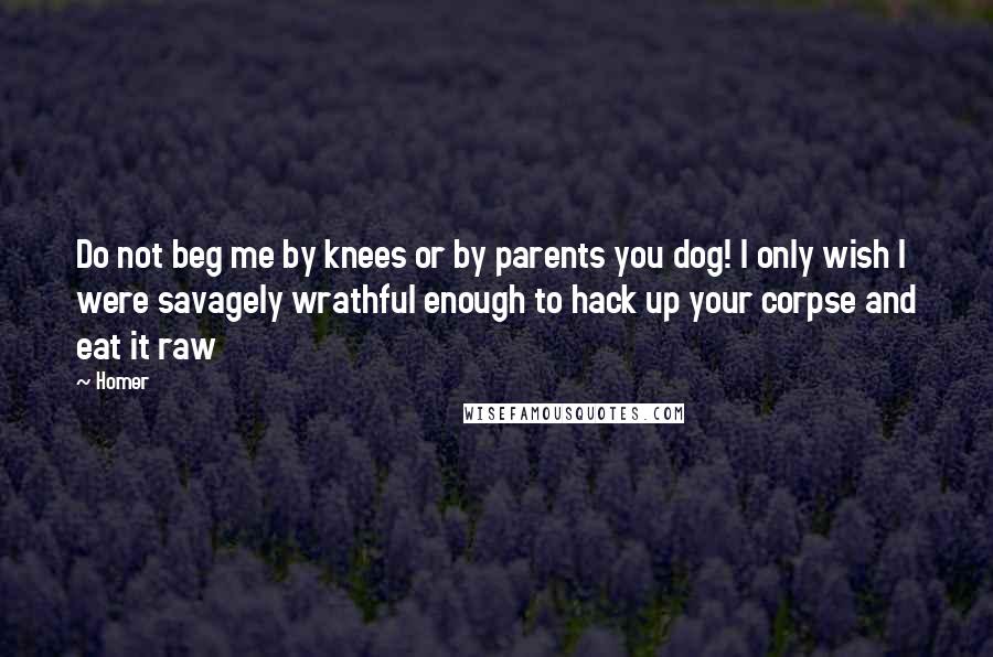 Homer Quotes: Do not beg me by knees or by parents you dog! I only wish I were savagely wrathful enough to hack up your corpse and eat it raw