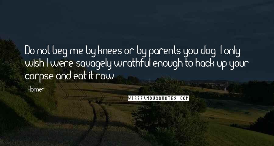 Homer Quotes: Do not beg me by knees or by parents you dog! I only wish I were savagely wrathful enough to hack up your corpse and eat it raw