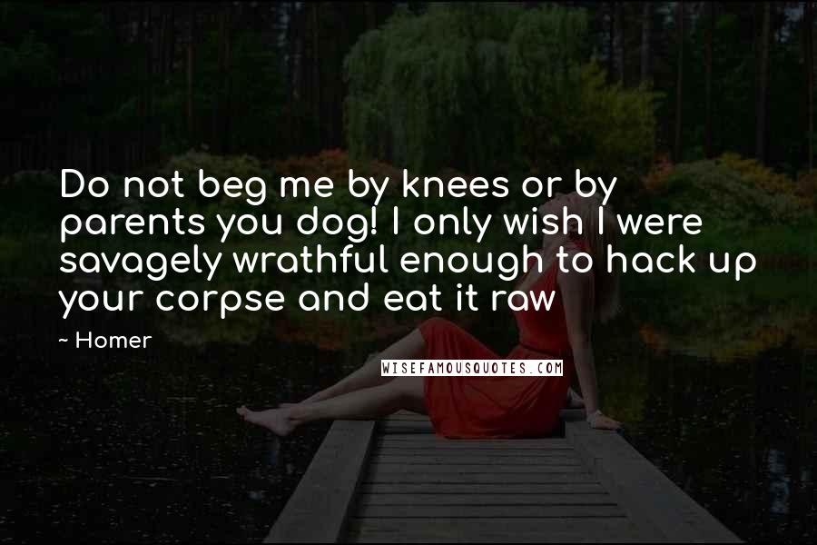 Homer Quotes: Do not beg me by knees or by parents you dog! I only wish I were savagely wrathful enough to hack up your corpse and eat it raw