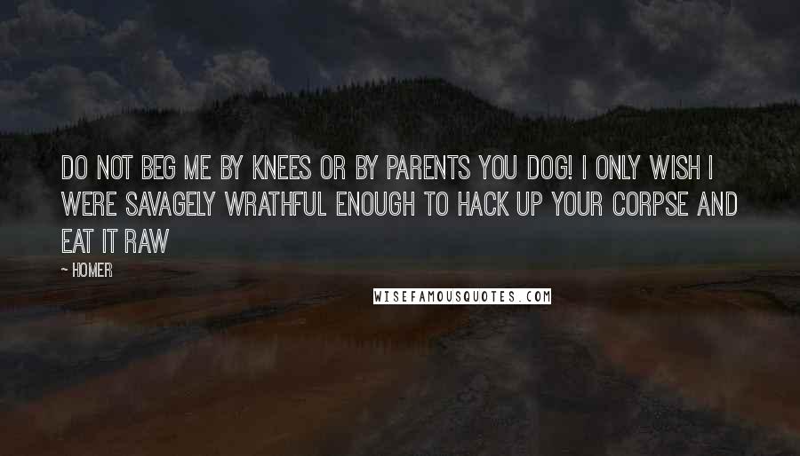 Homer Quotes: Do not beg me by knees or by parents you dog! I only wish I were savagely wrathful enough to hack up your corpse and eat it raw