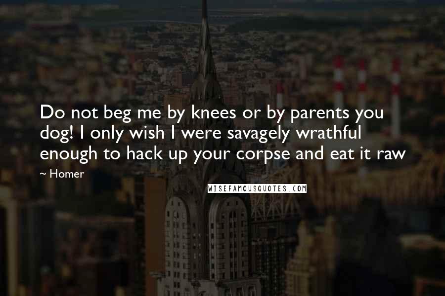 Homer Quotes: Do not beg me by knees or by parents you dog! I only wish I were savagely wrathful enough to hack up your corpse and eat it raw