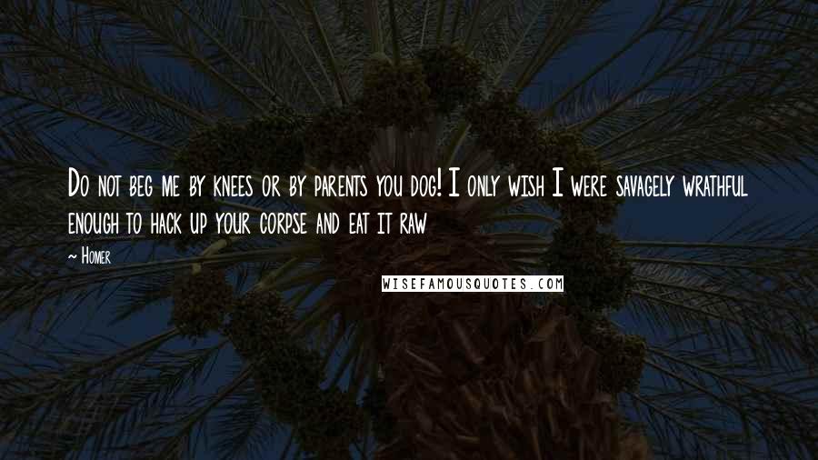 Homer Quotes: Do not beg me by knees or by parents you dog! I only wish I were savagely wrathful enough to hack up your corpse and eat it raw