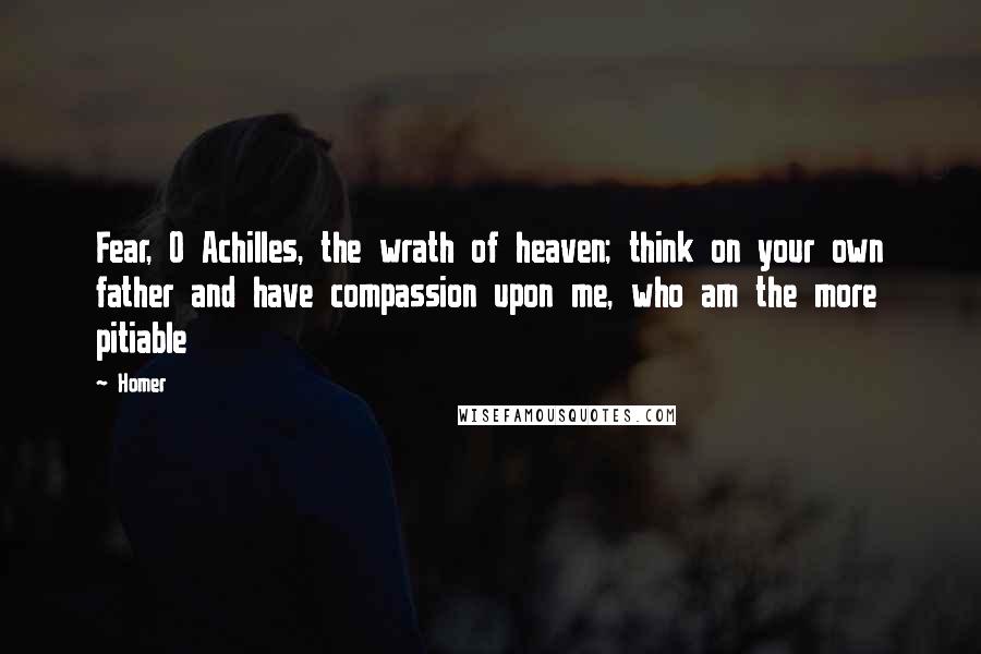 Homer Quotes: Fear, O Achilles, the wrath of heaven; think on your own father and have compassion upon me, who am the more pitiable