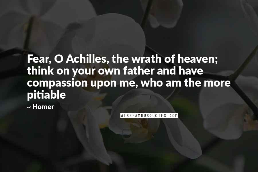 Homer Quotes: Fear, O Achilles, the wrath of heaven; think on your own father and have compassion upon me, who am the more pitiable