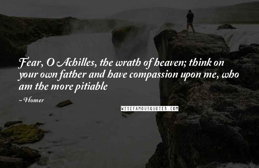 Homer Quotes: Fear, O Achilles, the wrath of heaven; think on your own father and have compassion upon me, who am the more pitiable