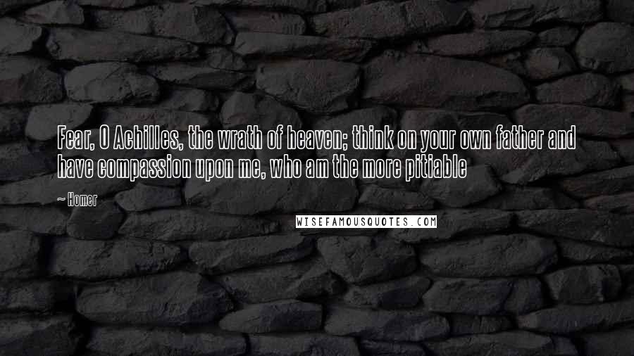 Homer Quotes: Fear, O Achilles, the wrath of heaven; think on your own father and have compassion upon me, who am the more pitiable