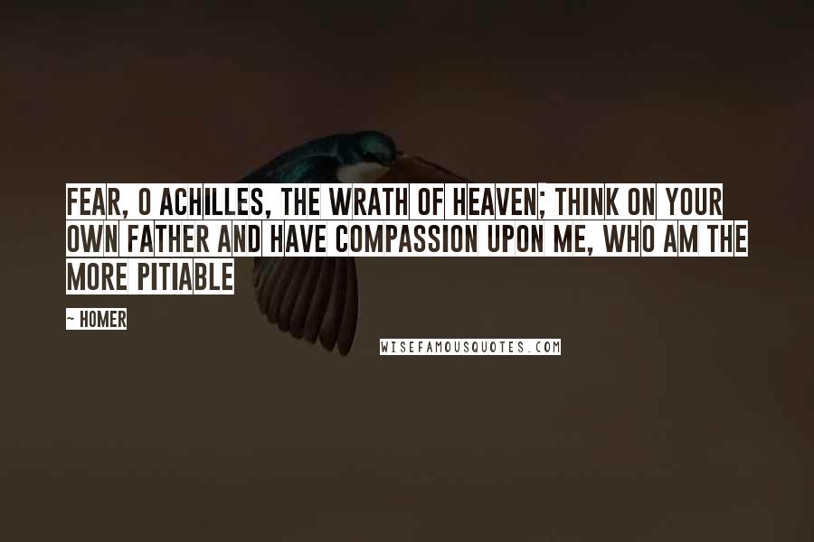 Homer Quotes: Fear, O Achilles, the wrath of heaven; think on your own father and have compassion upon me, who am the more pitiable
