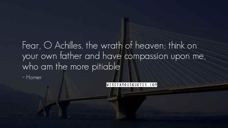 Homer Quotes: Fear, O Achilles, the wrath of heaven; think on your own father and have compassion upon me, who am the more pitiable