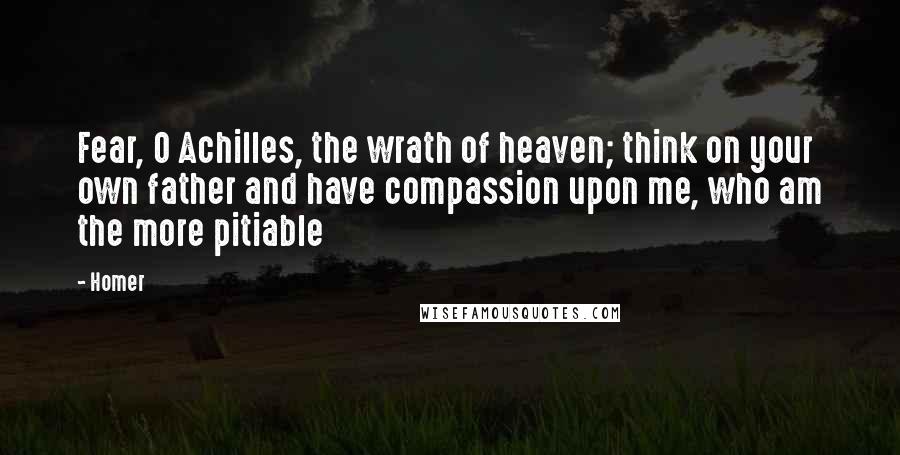 Homer Quotes: Fear, O Achilles, the wrath of heaven; think on your own father and have compassion upon me, who am the more pitiable