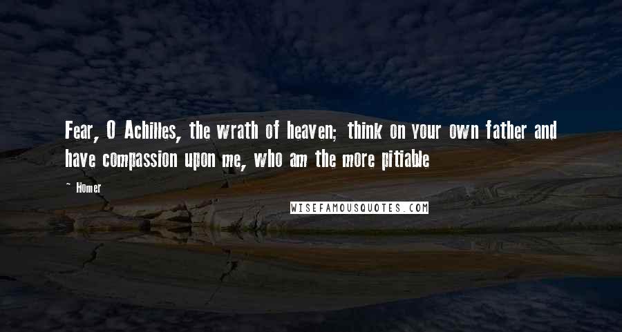 Homer Quotes: Fear, O Achilles, the wrath of heaven; think on your own father and have compassion upon me, who am the more pitiable