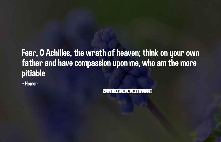 Homer Quotes: Fear, O Achilles, the wrath of heaven; think on your own father and have compassion upon me, who am the more pitiable