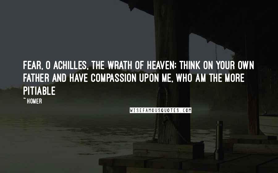 Homer Quotes: Fear, O Achilles, the wrath of heaven; think on your own father and have compassion upon me, who am the more pitiable