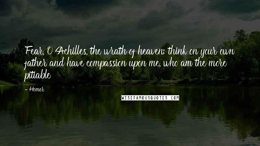 Homer Quotes: Fear, O Achilles, the wrath of heaven; think on your own father and have compassion upon me, who am the more pitiable