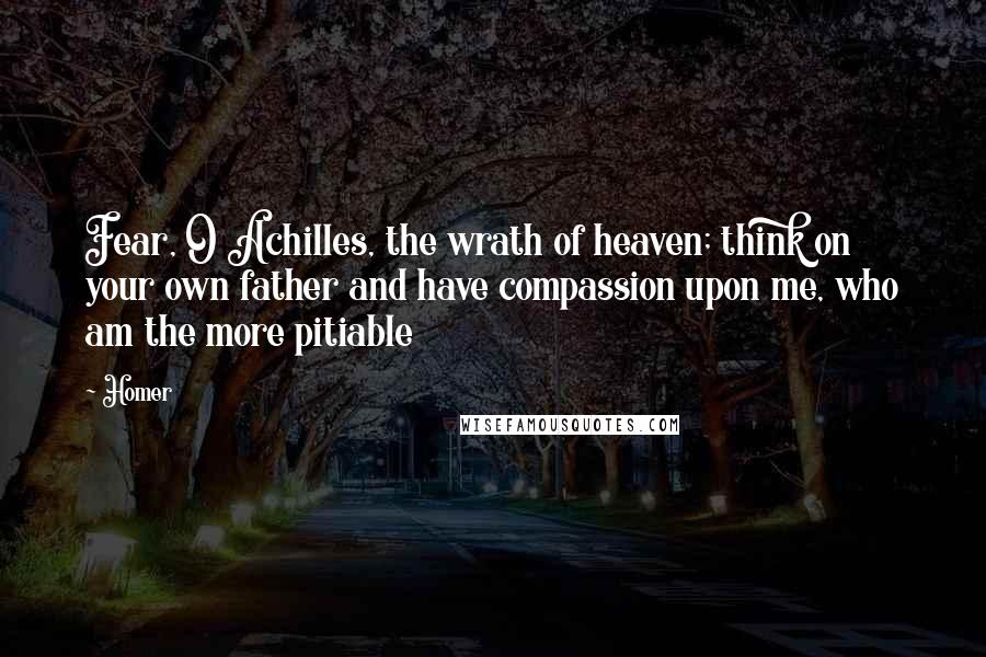 Homer Quotes: Fear, O Achilles, the wrath of heaven; think on your own father and have compassion upon me, who am the more pitiable