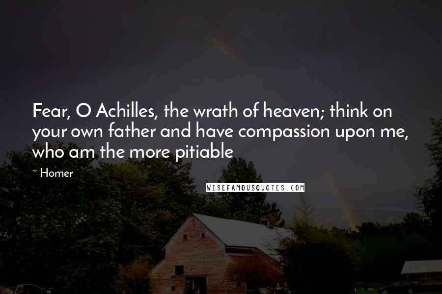 Homer Quotes: Fear, O Achilles, the wrath of heaven; think on your own father and have compassion upon me, who am the more pitiable