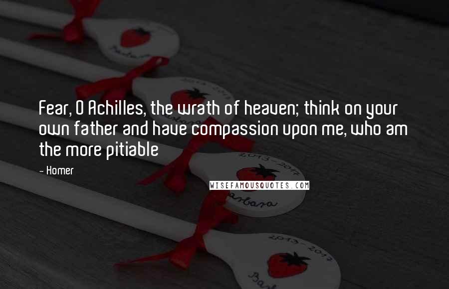 Homer Quotes: Fear, O Achilles, the wrath of heaven; think on your own father and have compassion upon me, who am the more pitiable