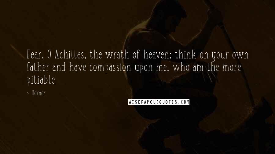 Homer Quotes: Fear, O Achilles, the wrath of heaven; think on your own father and have compassion upon me, who am the more pitiable