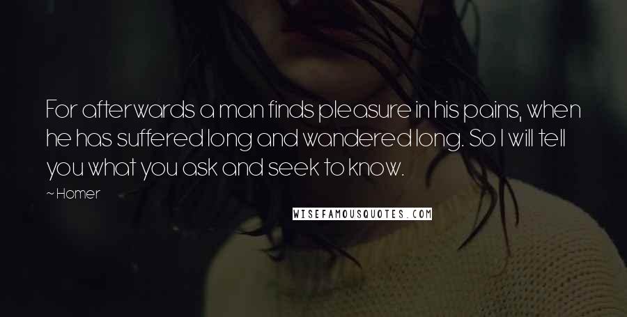 Homer Quotes: For afterwards a man finds pleasure in his pains, when he has suffered long and wandered long. So I will tell you what you ask and seek to know.