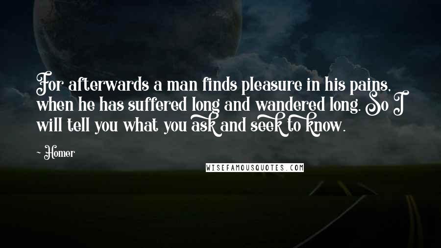 Homer Quotes: For afterwards a man finds pleasure in his pains, when he has suffered long and wandered long. So I will tell you what you ask and seek to know.