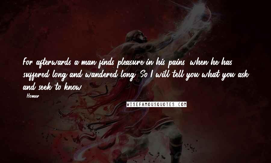 Homer Quotes: For afterwards a man finds pleasure in his pains, when he has suffered long and wandered long. So I will tell you what you ask and seek to know.