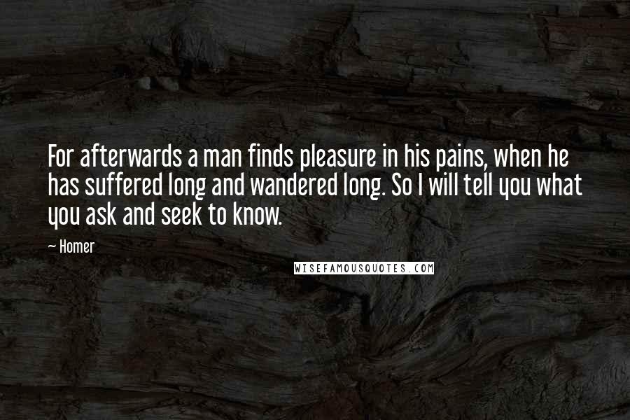 Homer Quotes: For afterwards a man finds pleasure in his pains, when he has suffered long and wandered long. So I will tell you what you ask and seek to know.