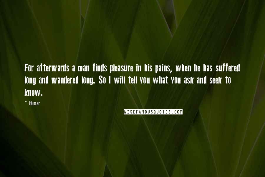 Homer Quotes: For afterwards a man finds pleasure in his pains, when he has suffered long and wandered long. So I will tell you what you ask and seek to know.