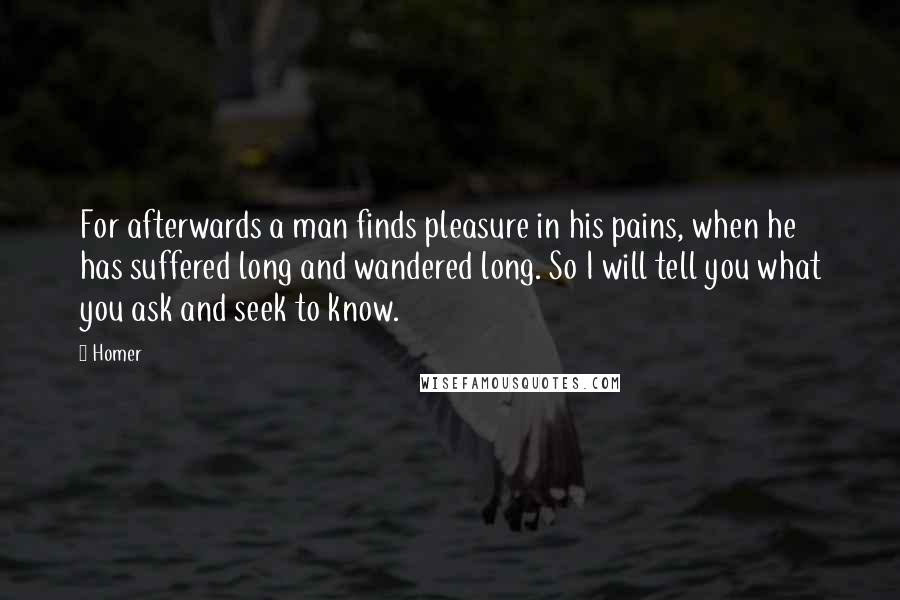 Homer Quotes: For afterwards a man finds pleasure in his pains, when he has suffered long and wandered long. So I will tell you what you ask and seek to know.