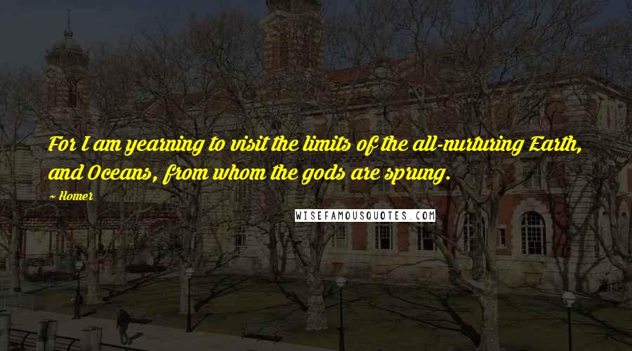 Homer Quotes: For I am yearning to visit the limits of the all-nurturing Earth, and Oceans, from whom the gods are sprung.