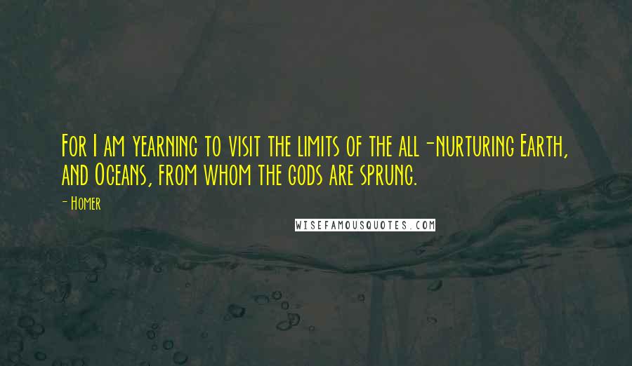 Homer Quotes: For I am yearning to visit the limits of the all-nurturing Earth, and Oceans, from whom the gods are sprung.