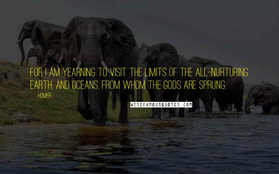 Homer Quotes: For I am yearning to visit the limits of the all-nurturing Earth, and Oceans, from whom the gods are sprung.