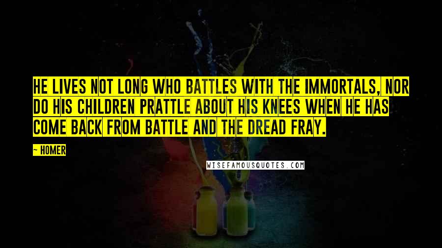 Homer Quotes: He lives not long who battles with the immortals, nor do his children prattle about his knees when he has come back from battle and the dread fray.